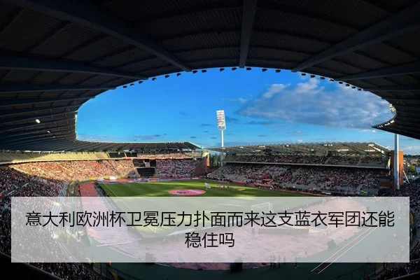 意大利欧洲杯卫冕压力扑面而来这支蓝衣军团还能稳住吗